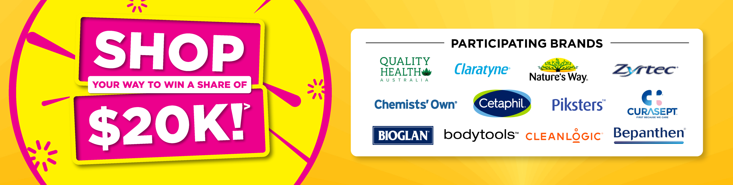 Shop your way to win a share of $20K! Participating brands include Quality Health, Claratyne, Nature's Way, Zyrtec, Chemists' Own, Cetaphil, Piksters, Curasept, Bioglan, bodytools, Cleanlogic and Bepanthen.